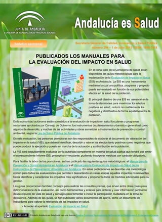 boletín semanal Secretaría General de Calidad, Innovación y Salud Pública
El boletín Andalucía es Salud está bajo una licencia Creative Commons Reconocimiento-NoComercial-SinObraDerivada 4.0 Internacional License.
número 294 – 1 de julio 2015 / ISSN: 1998-7418
PUBLICADOS LOS MANUALES PARAPUBLICADOS LOS MANUALES PARA
LA EVALUACILA EVALUACIÓÓN DEL IMPACTO EN SALUDN DEL IMPACTO EN SALUD
En el portal web de la Consejería de Salud están
disponibles las guías metodológicas para la
implantación de la Evaluación de Impacto en Salud
(EIS) en Andalucía. La EIS es una herramienta
mediante la cual una política, programa o proyecto
puede ser evaluado en función de sus potenciales
efectos en la salud de la población.
El principal objetivo de una EIS es asesorar en la
toma de decisiones para maximizar los efectos
positivos en salud, reducir razonablemente los
negativos y distribuirlos de forma equitativa entre la
población.
En la comunidad autónoma están sometidos a la evaluación de impacto en salud los planes y programas
sectoriales aprobados por Consejo de Gobierno; los instrumentos de planeamiento urbanístico general así como
algunos de desarrollo; y muchas de las actividades y obras sometidas a instrumentos de prevención y control
ambiental, según la Ley de Salud Pública de Andalucía.
En esta evaluación, las personas promotoras son las responsables de elaborar el documento de valoración del
impacto en la salud (VIS), que deberá identificar, describir y valorar los efectos tanto positivos como negativos que
puede producir la ejecución y puesta en marcha de la actuación y su distribución en la población.
La VIS será seguidamente evaluada por la autoridad competente en materia de salud pública que tendrá que emitir
el correspondiente Informe EIS, preceptivo y vinculante, pudiendo incorporar medidas con carácter obligatorio.
Para facilitar la labor de los promotores, se han publicado las siguientes guías metodológicas: el Manual para la
Prevención y Control Ambiental en Andalucía y el Manual para la Evaluación de Impacto en Salud de los
Instrumentos de Planeamiento Urbanístico en Andalucía. En estas publicaciones se describe una metodología
común para todas las evaluaciones que permite ir descartando en varias etapas aquellos impactos no relevantes
hasta identificar y caracterizar los impactos más significativos y proponer la toma de medidas adicionales para su
gestión.
Las guías proporcionan también consejos para realizar las consultas previas, que sirven entre otras cosas para
definir el alcance de la evaluación, así como herramientas y enlaces para obtener y usar información pertinente
desde el punto de vista de salud y consejos para fomentar e incluir la participación ciudadana en la toma de
decisiones. Además de las guías, se han publicado varios documentos de apoyo, como un documento de
indicadores para valorar la relevancia de los impactos en salud.
• Acceder al apartado Evaluación de Impacto en Salud
 