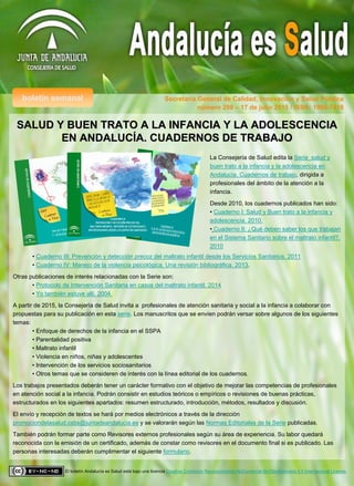 boletín semanal Secretaría General de Calidad, Innovación y Salud Pública
El boletín Andalucía es Salud está bajo una licencia Creative Commons Reconocimiento-NoComercial-SinObraDerivada 4.0 Internacional License.
número 298 – 17 de julio 2015 / ISSN: 1998-7418
SALUD Y BUEN TRATO A LA INFANCIA Y LA ADOLESCENCIASALUD Y BUEN TRATO A LA INFANCIA Y LA ADOLESCENCIA
EN ANDALUCEN ANDALUCÍÍA. CUADERNOS DE TRABAJOA. CUADERNOS DE TRABAJO
La Consejería de Salud edita la Serie salud y
buen trato a la infancia y la adolescencia en
Andalucía. Cuadernos de trabajo, dirigida a
profesionales del ámbito de la atención a la
infancia.
Desde 2010, los cuadernos publicados han sido:
• Cuaderno I: Salud y Buen trato a la infancia y
adolescencia. 2010.
• Cuaderno II: ¿Qué deben saber los que trabajan
en el Sistema Sanitario sobre el maltrato infantil?.
2010
• Cuaderno III: Prevención y detección precoz del maltrato infantil desde los Servicios Sanitarios. 2011
• Cuaderno IV: Manejo de la violencia psicológica. Una revisión bibliográfica. 2013.
Otras publicaciones de interés relacionadas con la Serie son:
• Protocolo de Intervención Sanitaria en casos del maltrato infantil. 2014
• Yo también estuve allí. 2004.
A partir de 2015, la Consejería de Salud invita a profesionales de atención sanitaria y social a la infancia a colaborar con
propuestas para su publicación en esta serie. Los manuscritos que se envíen podrán versar sobre algunos de los siguientes
temas:
• Enfoque de derechos de la infancia en el SSPA
• Parentalidad positiva
• Maltrato infantil
• Violencia en niños, niñas y adolescentes
• Intervención de los servicios sociosanitarios
• Otros temas que se consideren de interés con la línea editorial de los cuadernos.
Los trabajos presentados deberán tener un carácter formativo con el objetivo de mejorar las competencias de profesionales
en atención social a la infancia. Podrán consistir en estudios teóricos o empíricos o revisiones de buenas prácticas,
estructurados en los siguientes apartados: resumen estructurado, introducción, métodos, resultados y discusión.
El envío y recepción de textos se hará por medios electrónicos a través de la dirección
promociondelasalud.csbs@juntadeandalucia.es y se valorarán según las Normas Editoriales de la Serie publicadas.
También podrán formar parte como Revisores externos profesionales según su área de experiencia. Su labor quedará
reconocida con la emisión de un certificado, además de constar como revisores en el documento final si es publicado. Las
personas interesadas deberán cumplimentar el siguiente formulario.
 