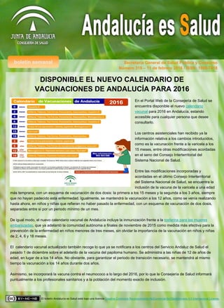 boletín semanal Secretaría General de Salud Pública y Consumo
El boletín Andalucía es Salud está bajo una licencia Creative Commons Reconocimiento-NoComercial-SinObraDerivada 4.0 Internacional License.
Número 319 – 11 de febrero 2016 / ISSN: 1998-7418
DISPONIBLE EL NUEVO CALENDARIO DE
VACUNACIONES DE ANDALUCÍA PARA 2016
En el Portal Web de la Consejería de Salud se
encuentra disponible el nuevo calendario
vacunal para 2016 en Andalucía, estando
accesible para cualquier persona que desee
consultarlo.
Los centros asistenciales han recibido ya la
información relativa a los cambios introducidos,
como es la vacunación frente a la varicela a los
15 meses, entre otras modificaciones acordadas
en el seno del Consejo Interterritorial del
Sistema Nacional de Salud.
Entre las modificaciones incorporadas y
acordadas en el último Consejo Interterritorial
del Sistema Nacional de Salud, se encuentra la
inclusión de la vacuna de la varicela a una edad
más temprana, con un esquema de vacunación de dos dosis: la primera a los 15 meses y la segunda a los 3 años, siempre
que no hayan padecido esta enfermedad. Igualmente, se mantendrá la vacunación a los 12 años, como se venía realizando
hasta ahora, en niños y niñas que refieran no haber pasado la enfermedad, con un esquema de vacunación de dos dosis,
separadas entre sí por un periodo mínimo de un mes.
De igual modo, el nuevo calendario vacunal de Andalucía incluye la inmunización frente a la tosferina para las mujeres
embarazadas, que ya adelantó la comunidad autónoma a finales de noviembre de 2015 como medida más efectiva para la
prevención de la enfermedad en niños menores de tres meses, sin olvidar la importancia de la vacunación en niños y niñas
de 2, 4, 6 y 18 meses.
El calendario vacunal actualizado también recoge lo que ya se notificara a los centros del Servicio Andaluz de Salud el
pasado 1 de diciembre sobre el adelanto de la vacuna del papiloma humano. Se administra a las niñas de 12 de años de
edad, en lugar de a los 14 años. No obstante, para garantizar el periodo de transición necesario, se mantendrá al mismo
tiempo la vacunación a los 14 años durante dos años.
Asimismo, se incorporará la vacuna contra el neumococo a lo largo del 2016, por lo que la Consejería de Salud informará
puntualmente a los profesionales sanitarios y a la población del momento exacto de inclusión.
 
