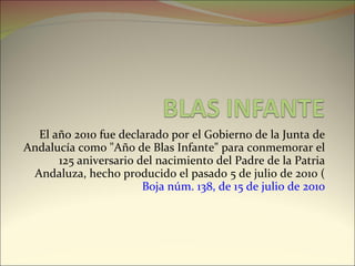 El año 2010 fue declarado por el Gobierno de la Junta de Andalucía como "Año de Blas Infante" para conmemorar el 125 aniversario del nacimiento del Padre de la Patria Andaluza, hecho producido el pasado 5 de julio de 2010 ( Boja núm. 138, de 15 de julio de 2010 