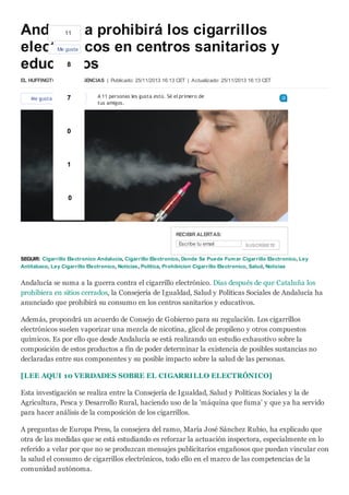 Andalucía prohibirá los cigarrillos
11
electrónicos en centros sanitarios y
8
educativos
Me gusta

EL HUFFINGTON POST / AGENCIAS | Publicado: 25/11/2013 16:13 CET | Actualizado: 25/11/2013 16:13 CET
Me gusta

7
Enviar

A 11 personas les gusta esto. Sé el primero de
tus amigos.

0

1

0

RECIBIR ALERTAS:
Escribe tu email

SUSCRÍBETE

SEGUIR: Cigarrillo Electronico Andalucía, Cigarrillo Electronico, Donde Se Puede Fum ar Cigarrillo Electronico, Ley
Antitabaco, Ley Cigarrillo Electronico, Noticias, Política, Prohibicion Cigarrillo Electronico, Salud, Noticias

Andalucía se suma a la guerra contra el cigarrillo electrónico. Días después de que Cataluña los
prohibiera en sitios cerrados, la Consejería de Igualdad, Salud y Políticas Sociales de Andalucía ha
anunciado que prohibirá su consumo en los centros sanitarios y educativos.
Además, propondrá un acuerdo de Consejo de Gobierno para su regulación. Los cigarrillos
electrónicos suelen vaporizar una mezcla de nicotina, glicol de propileno y otros compuestos
químicos. Es por ello que desde Andalucía se está realizando un estudio exhaustivo sobre la
composición de estos productos a fin de poder determinar la existencia de posibles sustancias no
declaradas entre sus componentes y su posible impacto sobre la salud de las personas.
[LEE AQUI 10 VERDADES SOBRE EL CIGARRILLO ELECTRÓNICO]
Esta investigación se realiza entre la Consejería de Igualdad, Salud y Políticas Sociales y la de
Agricultura, Pesca y Desarrollo Rural, haciendo uso de la 'máquina que fuma' y que ya ha servido
para hacer análisis de la composición de los cigarrillos.
A preguntas de Europa Press, la consejera del ramo, María José Sánchez Rubio, ha explicado que
otra de las medidas que se está estudiando es reforzar la actuación inspectora, especialmente en lo
referido a velar por que no se produzcan mensajes publicitarios engañosos que puedan vincular con
la salud el consumo de cigarrillos electrónicos, todo ello en el marco de las competencias de la
comunidad autónoma.

 