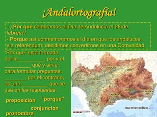 ¡Andalortografía!
“Por qué” está formado
por la _________ por y el
_________ qué y sirve
para formular preguntas;
_______, por el contrario,
es una _________ que se
usa en las respuestas.
preposición
conjunción
- ¿Por qué celebramos el Día de Andalucía el 28 de
febrero?
- Porque así conmemoramos el día en que los andaluces,
vía referéndum, decidimos convertirnos en una Comunidad.
“porque”
pronombre
 