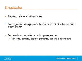 El gazpacho 
• Sabroso, sano y refrescante 
• Pan+ajo+sal+vinagre+aceite+tomate+pimiento+pepino 
TRITURADO 
• Se puede acompañar con tropezones de: 
• Pan frito, tomate, pepino, pimiento, cebolla o huevo duro 
 