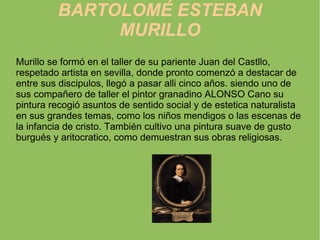 BARTOLOMÉ ESTEBAN MURILLO Murillo se formó en el taller de su pariente Juan del Castllo, respetado artista en sevilla, donde pronto comenzó a destacar de entre sus discipulos, llegó a pasar alli cinco años. siendo uno de sus compañero de taller el pintor granadino ALONSO Cano su pintura recogió asuntos de sentido social y de estetica naturalista en sus grandes temas, como los niños mendigos o las escenas de la infancia de cristo. También cultivo una pintura suave de gusto burgués y aritocratico, como demuestran sus obras religiosas. 