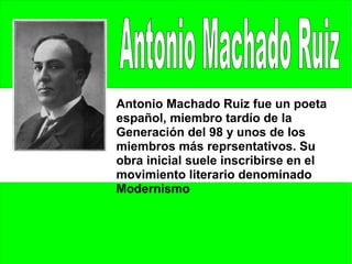 Antonio Machado Ruiz fue un poeta
español, miembro tardío de la
Generación del 98 y unos de los
miembros más reprsentativos. Su
obra inicial suele inscribirse en el
movimiento literario denominado
Modernismo
 