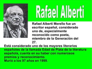 Rafael Alberti Merello fue un
                   escritor español, considerado
                   uno de, especialmente
                   reconocido como poeta,
                   miembro de la Generación del
                   27.
Está considerado uno de los mayores literarios
españoles de la llamada Edad de Plata de la literatura
española, cuenta en su haber con numerosos
premios y reconocimiento.
Murió a los 97 años en 1999.
 