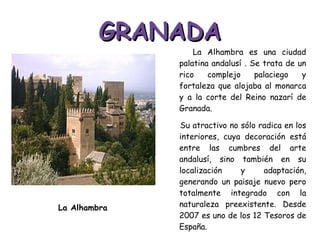 GRANADA La Alhambra es una ciudad palatina andalusí . Se trata de un rico complejo palaciego y fortaleza que alojaba al monarca y a la corte del Reino nazarí de Granada.  Su atractivo no sólo radica en los interiores, cuya decoración está entre las cumbres del arte andalusí, sino también en su localización y adaptación, generando un paisaje nuevo pero totalmente integrado con la naturaleza preexistente. Desde 2007 es uno de los 12 Tesoros de España. La Alhambra 