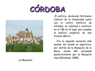 CÓRDOBA El edificio, declarado Patrimonio Cultural de la Humanidad junto con el centro histórico de Córdoba, se comenzó a construir en el 786 en el lugar que ocupaba la basílica visigótica de San Vicente Mártir. Fue la segunda mezquita más grande del mundo en superficie, por detrás de la Mezquita de la Meca, siendo sólo alcanzada posteriormente por la Mezquita Azul (Estambul, 1588).  La Mezquita 