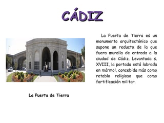 CÁDIZ La Puerta de Tierra es un monumento arquitectónico que supone un reducto de la que fuera muralla de entrada a la ciudad de Cádiz. Levantada s. XVIII, la portada está labrada en mármol, concebida más como retablo religioso que como fortificación militar. La Puerta de Tierra 