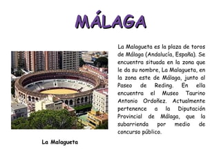 MÁLAGA La Malagueta es la plaza de toros de Málaga (Andalucía, España). Se encuentra situada en la zona que le da su nombre, La Malagueta, en la zona este de Málaga, junto al Paseo de Reding. En ella encuentra el Museo Taurino Antonio Ordoñez. Actualmente pertenence a la Diputación Provincial de Málaga, que la subarrienda por medio de concurso público. La Malagueta 