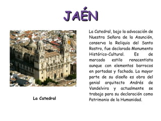 JAÉN La Catedral, bajo la advocación de Nuestra Señora de la Asunción, conserva la Reliquia del Santo Rostro, fue declarada Monumento Histórico-Cultural. Es de marcado estilo renacentista aunque con elementos barrocos en portadas y fachada. La mayor parte de su diseño es obra del genial arquitecto Andrés de Vandelvira y actualmente se trabaja para su declaración como Patrimonio de la Humanidad. La Catedral 