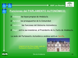 Día de Andalucía Funciones del PARLAMENTO AUTONÓMICO: Elaborar  las leyes propias de Andalucía. Aprobar  los presupuestos de la Comunidad. Controlar  las funciones del Gobierno Autonómico. Elegir , entre sus miembros, al Presidente de la Junta de Andalucía. . La sede del Parlamento Autonómico andaluz está en  Sevilla . Hospital de las Cinco Llagas, sede del Parlamento Andaluz (Sevilla) CEIP Los Rosales 