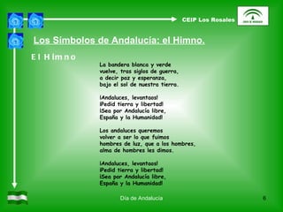 Día de Andalucía La bandera blanca y verde vuelve, tras siglos de guerra, a decir paz y esperanza, bajo el sol de nuestra tierra. ¡Andaluces, levantaos! ¡Pedid tierra y libertad! ¡Sea por Andalucía libre, España y la Humanidad! Los andaluces queremos volver a ser lo que fuimos hombres de luz, que a los hombres, alma de hombres les dimos. ¡Andaluces, levantaos! ¡Pedid tierra y libertad! ¡Sea por Andalucía libre, España y la Humanidad! Los Símbolos de Andalucía: el Himno. El Himno CEIP Los Rosales 