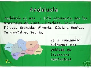 Andalucía
Andalucía es una   . Está compuesta por las
provincias de Jaén , Córdoba, Sevilla,
Málaga, Granada, Almería, Cádiz y Huelva.
Su capital es Sevilla.

                         Es la comunidad
                         autónoma más
                         poblada de
                         (8.353.843
                         habitantes)
Y...
 