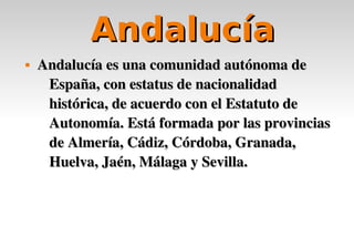 Andalucía
   Andalucía es una comunidad autónoma de 
     España, con estatus de nacionalidad 
     histórica, de acuerdo con el Estatuto de 
     Autonomía. Está formada por las provincias 
     de Almería, Cádiz, Córdoba, Granada, 
     Huelva, Jaén, Málaga y Sevilla.
 