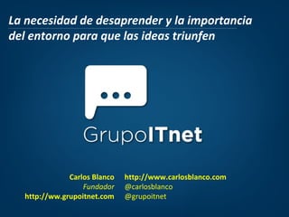 La necesidad de desaprender y la importancia
del entorno para que las ideas triunfen

Carlos Blanco
Fundador
http://ww.grupoitnet.com

http://www.carlosblanco.com
@carlosblanco
@grupoitnet

 