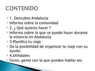 1. Descubre Andalucía Informa sobre la comunidad 2.  ¿  Qué quieres hacer ? Informa sobre lo que se puede hacer durante la estancia en Andalucía 3.Planifica tu viaje Da la posibilidad de organizar tu viaje con su ayuda. 4.Utilidades Foros, gente con la que puedes hablar etc. 