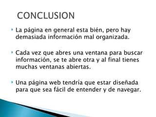 La página en general esta bién, pero hay demasiada información mal organizada. Cada vez que abres una ventana para buscar información, se te abre otra y al final tienes muchas ventanas abiertas. Una página web tendría que estar dise ñ ada para que sea fácil de entender y de navegar. 