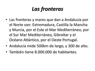 Las fronterasLas fronteras y mares que dan a Andalucía por el Norte son: Extremadura, Castilla la Mancha y Murcia, por el Este el Mar Mediterráneo, por el Sur Mar Mediterráneo, Gibraltar y el Océano Atlántico, por el Oeste Portugal.Andalucía mide 500km de largo, y 300 de alto.También tiene 8.000.000 de habitantes.