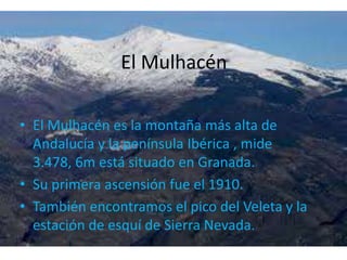 El MulhacénEl Mulhacén es la montaña más alta de Andalucía y la península Ibérica , mide 3.478, 6m está situado en Granada.Su primera ascensión fue el 1910.También encontramos el pico del Veleta y la estación de esquí de Sierra Nevada.