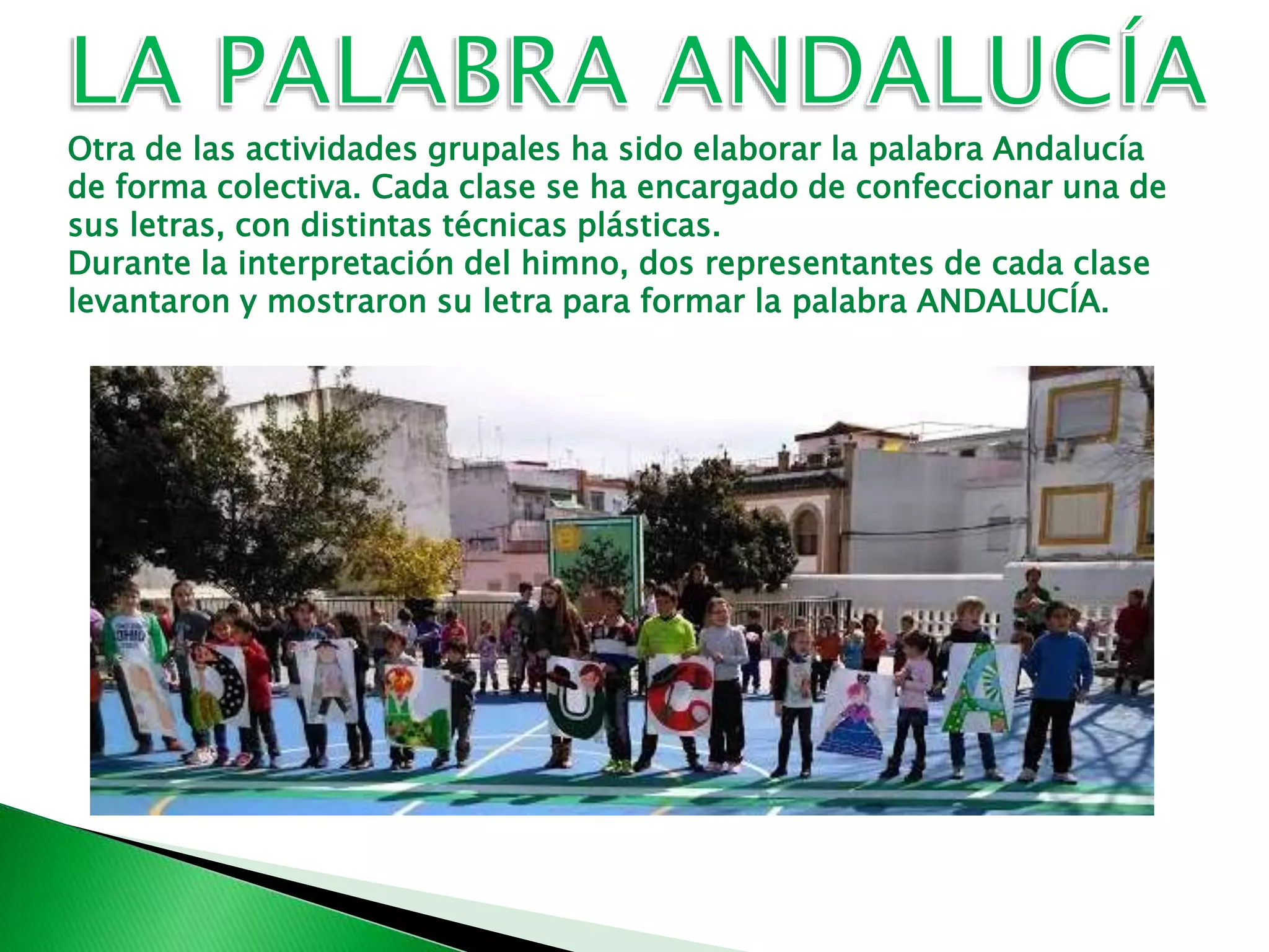 Otra de las actividades grupales ha sido elaborar la palabra Andalucía
de forma colectiva. Cada clase se ha encargado de confeccionar una de
sus letras, con distintas técnicas plásticas.
Durante la interpretación del himno, dos representantes de cada clase
levantaron y mostraron su letra para formar la palabra ANDALUCÍA.
 