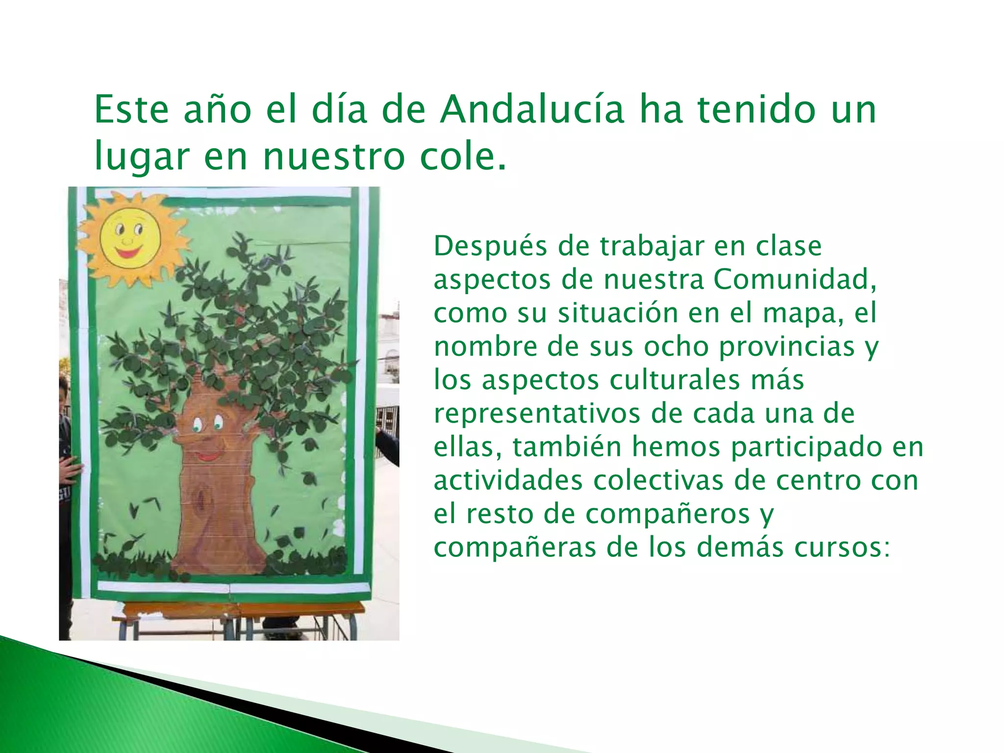Este año el día de Andalucía ha tenido un
lugar en nuestro cole.
Después de trabajar en clase
aspectos de nuestra Comunidad,
como su situación en el mapa, el
nombre de sus ocho provincias y
los aspectos culturales más
representativos de cada una de
ellas, también hemos participado en
actividades colectivas de centro con
el resto de compañeros y
compañeras de los demás cursos:
 
