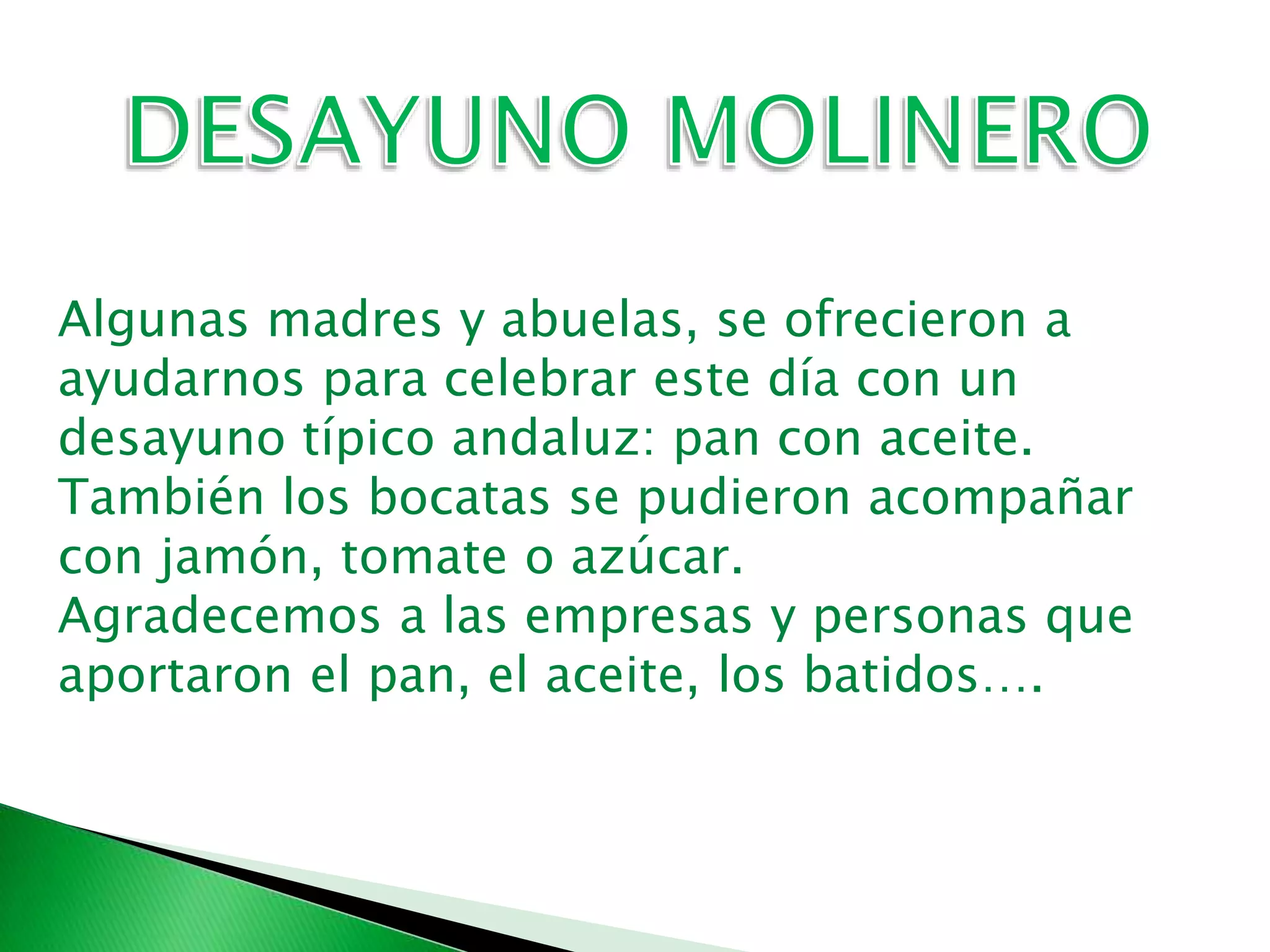 Algunas madres y abuelas, se ofrecieron a
ayudarnos para celebrar este día con un
desayuno típico andaluz: pan con aceite.
También los bocatas se pudieron acompañar
con jamón, tomate o azúcar.
Agradecemos a las empresas y personas que
aportaron el pan, el aceite, los batidos….
 