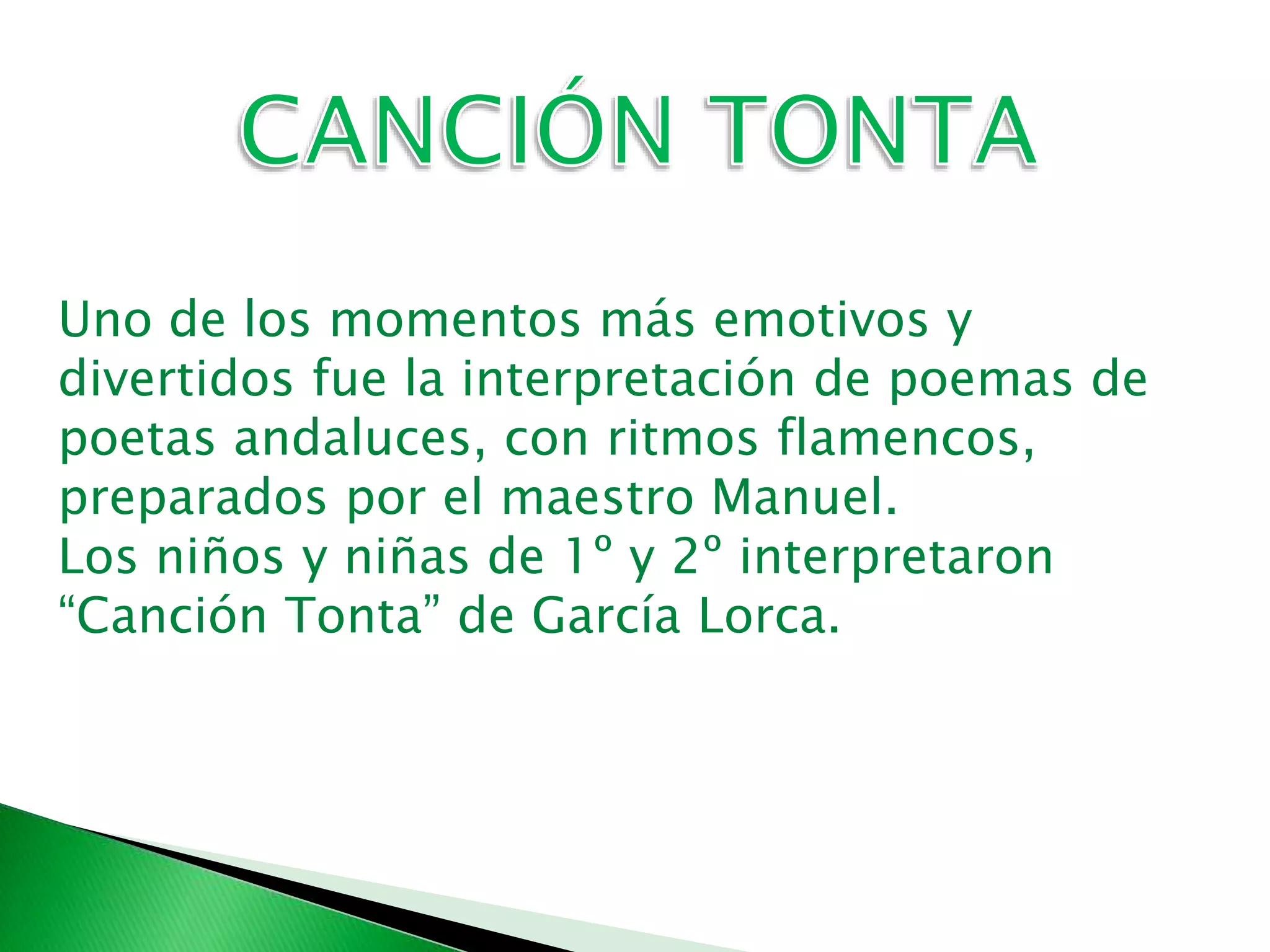 Uno de los momentos más emotivos y
divertidos fue la interpretación de poemas de
poetas andaluces, con ritmos flamencos,
preparados por el maestro Manuel.
Los niños y niñas de 1º y 2º interpretaron
“Canción Tonta” de García Lorca.
 