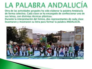 Otra de las actividades grupales ha sido elaborar la palabra Andalucía
de forma colectiva. Cada clase se ha encargado de confeccionar una de
sus letras, con distintas técnicas plásticas.
Durante la interpretación del himno, dos representantes de cada clase
levantaron y mostraron su letra para formar la palabra ANDALUCÍA.
 