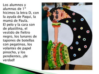 Los alumnos y
alumnas de 1º
hicimos la letra D, con
la ayuda de Paqui, la
mamá de Paula.
El pelo y la cara son
de plastilina, el
vestido de fieltro
negro, los lunares de
tapones de botellas
con pegatinas, los
volantes de papel
pinocho, y los
pendientes, ¡de
verdad!
 