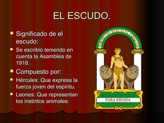 EL ESCUDO.
 Significado de el
    escudo:
   Se escribió teniendo en
    cuenta la Asamblea de
    1918.
 Compuesto por:
   Hércules: Que expresa la
    fuerza joven del espíritu.
   Leones: Que representan
    los instintos animales.
 