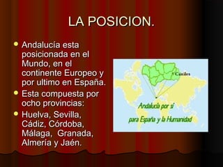 LA POSICION.
 Andalucía esta
  posicionada en el
  Mundo, en el
  continente Europeo y
  por ultimo en España.
 Esta compuesta por
  ocho provincias:
 Huelva, Sevilla,
  Cádiz, Córdoba,
  Málaga, Granada,
  Almería y Jaén.
 
