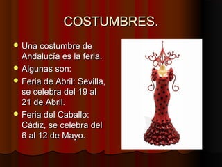 COSTUMBRES.
 Una costumbre de
  Andalucía es la feria.
 Algunas son:
 Feria de Abril: Sevilla,
  se celebra del 19 al
  21 de Abril.
 Feria del Caballo:
  Cádiz, se celebra del
  6 al 12 de Mayo.
 