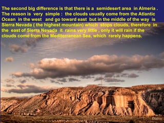 The second big difference is that there is a semidesert area in Almería .
The reason is very simple : the clouds usually come from the Atlantic
Ocean in the west and go toward east but in the middle of the way is
Sierra Nevada ( the highest mountain) which stops clouds, therefore in
the east of Sierra Nevada it rains very little , only it will rain if the
clouds come from the Mediterranean Sea, which rarely happens.
 
