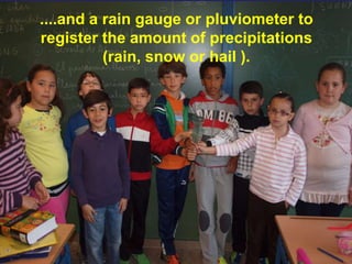 ....and a rain gauge or pluviometer to
register the amount of precipitations
          (rain, snow or hail ).
 