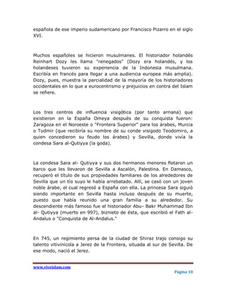 española de ese imperio sudamericano por Francisco Pizarro en el siglo
XVI.



Muchos españoles se hicieron musulmanes. El historiador holandés
Reinhart Dozy les llama "renegados" (Dozy era holandés, y los
holandeses tuvieron su experiencia de la Indonesia musulmana.
Escribía en francés para llegar a una audiencia europea más amplia).
Dozy, pues, muestra la parcialidad de la mayoría de los historiadores
occidentales en lo que a eurocentrismo y prejuicios en contra del Islam
se refiere.



Los tres centros de influencia visigótica (por tanto arriana) que
existieron en la España Omeya después de su conquista fueron:
Zaragoza en el Noroeste o "Frontera Superior" para los árabes, Murcia
o Tudmir (que recibiría su nombre de su conde visigodo Teodomiro, a
quien concedieron su feudo los árabes) y Sevilla, donde vivía la
condesa Sara al-Qutiyya (la goda).



La condesa Sara al- Qutiyya y sus dos hermanos menores fletaron un
barco que les llevaron de Sevilla a Ascalón, Palestina. En Damasco,
recuperó el título de sus propiedades familiares de los alrededores de
Sevilla que un tío suyo le había arrebatado. Allí, se casó con un joven
noble árabe, el cual regresó a España con ella. La princesa Sara siguió
siendo importante en Sevilla hasta incluso después de su muerte,
puesto que había reunido una gran familia a su alrededor. Su
descendiente más famoso fue el historiador Abu- Bakr Muhammad Ibn
al- Qutiyya (muerto en 997), biznieto de ésta, que escribió el Fath al-
Andalus o "Conquista de Al-Andalus."



En 745, un regimiento persa de la ciudad de Shiraz trajo consigo su
talento vitivinícola a Jerez de la Frontera, situada al sur de Sevilla. De
ese modo, nació el Jerez.


www.viveislam.com
                                                                 Página 10
 