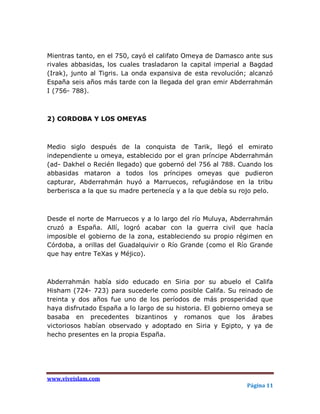 Mientras tanto, en el 750, cayó el califato Omeya de Damasco ante sus
rivales abbasidas, los cuales trasladaron la capital imperial a Bagdad
(Irak), junto al Tigris. La onda expansiva de esta revolución; alcanzó
España seis años más tarde con la llegada del gran emir Abderrahmán
I (756- 788).



2) CORDOBA Y LOS OMEYAS



Medio siglo después de la conquista de Tarik, llegó el emirato
independiente u omeya, establecido por el gran príncipe Abderrahmán
(ad- Dakhel o Recién llegado) que gobernó del 756 al 788. Cuando los
abbasidas mataron a todos los príncipes omeyas que pudieron
capturar, Abderrahmán huyó a Marruecos, refugiándose en la tribu
berberisca a la que su madre pertenecía y a la que debía su rojo pelo.



Desde el norte de Marruecos y a lo largo del río Muluya, Abderrahmán
cruzó a España. Allí, logró acabar con la guerra civil que hacía
imposible el gobierno de la zona, estableciendo su propio régimen en
Córdoba, a orillas del Guadalquivir o Río Grande (como el Río Grande
que hay entre TeXas y Méjico).



Abderrahmán había sido educado en Siria por su abuelo el Califa
Hisham (724- 723) para sucederle como posible Califa. Su reinado de
treinta y dos años fue uno de los períodos de más prosperidad que
haya disfrutado España a lo largo de su historia. El gobierno omeya se
basaba en precedentes bizantinos y romanos que los árabes
victoriosos habían observado y adoptado en Siria y Egipto, y ya de
hecho presentes en la propia España.




www.viveislam.com
                                                             Página 11
 