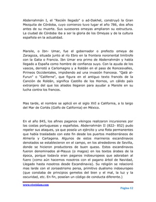 Abderrahmán I, el "Recién llegado" o ad-Dakhel, construyó la Gran
Mezquita de Córdoba, cuyo comienzo tuvo lugar el año 786, dos años
antes de su muerte. Sus sucesores omeyas ampliaron su estructura.
La ciudad de Córdoba iba a ser la gloria de los Omeyas y de la cultura
española en la actualidad.



Marsile, o Ibn- Umar, fue el gobernador o prefecto omeya de
Zaragoza, situada junto al río Ebro en la frontera nororiental limítrofe
con la Galia o Francia. Ibn Umar era primo de Abderrahmán y había
llegado a España como hombre de confianza suyo. Con la ayuda de los
vascos, derrotó a Carlomagno y a Roldán en el paso de Roncesvalles,
Pirineos Occidentales, impidiendo así una invasión francesa. "Qalá al-
Furun" o "Califerne", que figura en el antiguo texto francés de la
Canción de Roldán, significa Castillo de los Hornos, un cálido país
extranjero del que los aliados llegaron para ayudar a Marsile en su
lucha contra los francos.



Mas tarde, el nombre se aplicó en el siglo XVI a California, a lo largo
del Mar de Cortés (Golfo de California) en México.



En el año 845, los afines paganos vikingos realizaron incursiones por
las costas portuguesas y españolas. Abderrahmán II (822- 852) pudo
repeler sus ataques, ya que poseía un ejército y una flota permanentes
que había trasladado con este fin desde los puertos mediterráneos de
Almería y Cartagena. Algunos de estos marineros escandinavos
denotados se establecieron en el campo, en los alrededores de Sevilla,
donde se hicieron productores de buen queso. Estos escandinavos
fueron denominados al-Mayus (o magos) en los textos árabes de la
época, porque todavía eran paganos indoeuropeos que adoraban al
fuero (como aún hacemos nosotros con el pagano árbol de Navidad,
Llegado hasta nosotros desde Escandinavia). Su religión se relacionó
mas larde con el zoroastrismo persa, primitivo dualismo indoeuropeo
(que constaba de principios gemelos del bien y el mal, la luz y la
oscuridad, etc. En fin, poseían un código de conducta diferente.)

www.viveislam.com
                                                               Página 12
 