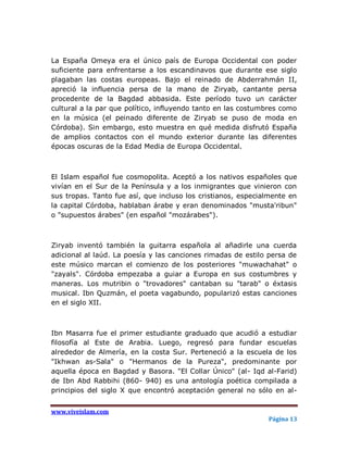 La España Omeya era el único país de Europa Occidental con poder
suficiente para enfrentarse a los escandinavos que durante ese siglo
plagaban las costas europeas. Bajo el reinado de Abderrahmán II,
apreció la influencia persa de la mano de Ziryab, cantante persa
procedente de la Bagdad abbasida. Este período tuvo un carácter
cultural a la par que político, influyendo tanto en las costumbres como
en la música (el peinado diferente de Ziryab se puso de moda en
Córdoba). Sin embargo, esto muestra en qué medida disfrutó España
de amplios contactos con el mundo exterior durante las diferentes
épocas oscuras de la Edad Media de Europa Occidental.



El Islam español fue cosmopolita. Aceptó a los nativos españoles que
vivían en el Sur de la Península y a los inmigrantes que vinieron con
sus tropas. Tanto fue así, que incluso los cristianos, especialmente en
la capital Córdoba, hablaban árabe y eran denominados "musta'ribun"
o "supuestos árabes" (en español "mozárabes").



Ziryab inventó también la guitarra española al añadirle una cuerda
adicional al laúd. La poesía y las canciones rimadas de estilo persa de
este músico marcan el comienzo de los posteriores "muwachahat" o
"zayals". Córdoba empezaba a guiar a Europa en sus costumbres y
maneras. Los mutribin o "trovadores" cantaban su "tarab" o éxtasis
musical. Ibn Quzmán, el poeta vagabundo, popularizó estas canciones
en el siglo XII.



Ibn Masarra fue el primer estudiante graduado que acudió a estudiar
filosofía al Este de Arabia. Luego, regresó para fundar escuelas
alrededor de Almería, en la costa Sur. Perteneció a la escuela de los
"Ikhwan as-Sala" o "Hermanos de la Pureza", predominante por
aquella época en Bagdad y Basora. "El Collar Único" (al- Iqd al-Farid)
de Ibn Abd Rabbihi (860- 940) es una antología poética compilada a
principios del siglo X que encontró aceptación general no sólo en al-


www.viveislam.com
                                                              Página 13
 