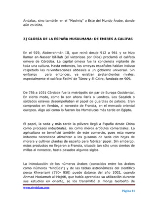 Andalus, sino también en el "Mashriq" o Este del Mundo Árabe, donde
aún es leída.



3) GLORIA DE LA ESPAÑA MUSULMANA: DE EMIRES A CALIFAS



En el 929, Abderrahmán III, que reinó desde 912 a 961 y se hizo
llamar an-Naseer bil-llah (el victorioso por Dios) proclamó el califato
omeya de Córdoba. La capital omeya fue la conciencia vigilante de
toda una cultura. Hasta entonces, los omeyas españoles habían incluso
respetado las reivindicaciones abbasies a un gobierno universal. Sin
embargo       para entonces, ya existían pretendientes rivales,
especialmente el califato Fatímí de Túnez y El Cairo, fundado en 909.



De 756 a 1031 Córdoba fue la metrópolis sin par de Europa Occidental.
En cierto modo, como lo son ahora París o Londres. Los Saqaleb o
soldados eslavos desempeñaban el papel de guardias de palacio. Eran
comprados en Verdún, al noroeste de Francia, en el mercado oriental
europeo. Algo así como lo fueron los Mamelucos más tarde en Egipto.



El papel, la seda y más tarde la pólvora llegó a España desde China
como procesos industriales, no como meros artículos comerciales. La
agricultura se benefició también de este comercio, pues esta nueva
industria necesitaba alimentar a los gusanos de seda con hojas de
morera y cultivar plantas de esparto para fabricar papel. Sin embargo,
estos productos no llegaron a Francia, situada tan sólo unos cientos de
millas al noroeste, hasta pasados algunos siglos.



La introducción de los números árabes (conocidos entre los árabes
como números "hindúes") y de las tablas astronómicas del científico
persa Khwarizmi (780- 850) puede datarse del año 1002, cuando
Ahmad Maslamah al-Majriti, que había aprendido su utilización durante
sus estudios en oriente, se los transmitió al monje Gerberto de
www.viveislam.com
                                                              Página 14
 