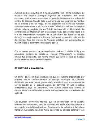 Áurillac, que se convirtió en el Papa Silvestre (999- 1003 ) después de
estudiar en España. Almajrítí significa el madrileño. Por aquel
entonces, Madrid no era más que un pueblo situado en una colina del
centro de España. Siendo ésta la primera vez que aparece su nombre
en la historia o en un mapa. Si los españoles del norte no hubieran
sido tan intolerantes - al contrario que Gerberto - tal vez la longitud
podría haberse medido hoy en Toledo en lugar de en Greenwich. La
contribución de Maslamah con el concepto hindú del cero les liberó a él
y a los matemáticos europeos de la utilización del ábaco (o de sus
dedos), proporcionando a la Europa Occidental un sentido más amplio
del tiempo. Sólo los mayas de Yucatán estaban tan adelantados en
matemáticas y astronomía en aquella época.



Con el tercer sucesor de Abderrahmán, Hakam II (961- 976) y su
ambicioso ministro de estado al- Mansur ("Almanzor"), la dinastía
omeya fue derrocada. Del mismo modo que cayó la casa de Saboya
por la excesiva ambición de Mussolini.



B) RUPTURA Y ANARQUIA:



En 1030- 1031, un siglo después de que se hubiera proclamado por
primera vez el califato omeya, el consejo municipal de Córdoba,
debilitado por una nueva guerra civil, abandonó sus pretensiones de
ser la capital de la España árabe. Se convirtió en una república
aristocrática bajo los Jahwarids, una familia noble que asumió el
control de la ciudad-estado durante dos generaciones a mediados del
siglo XI.



Los diversos elementos raciales que se encontraban en la España
islámica se fusionaban, pero la sociedad no había aún descubierto el
secreto de la estabilidad política. No obstante, la industria y la cultura
florecían. La España islámica había superado su periodo colonial y era


www.viveislam.com
                                                                 Página 15
 