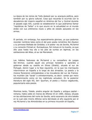 La época de los reinos de Taifa destacó por su anarquía política, pero
también por su gloria cultural. Cosa que recuerda lo ocurrido con la
decadencia del imperio español en América del Sur y Central durante
el pasado siglo XIX, cuando se establecieron lo que podríamos llamar
"repúblicas de Taifas" o lo que ocurre en la actualidad en el mundo
árabe con sus arbitrarios reyes y jefes de estado apoyados en las
armas.



El período, sin embargo, fue especialmente glorioso, ya que podemos
recordar nombres tales como el del gran poeta romántico Ibn-Zaydun
y su princesa Wallada de Córdoba; o el poeta- rey de Sevilla, Mu'tamid
y su consorte I'timad ar- Rumaykiyya, fiel incluso en la muerte, ya que
ella yace hasta hoy día a los pies de tumba en Aghmat, en las
estibaciones del Atlas, al sur de Marrakesh.



Los hábitos fastuosos de Mu'tamid y su compañero de juegos
Ibn`Ammar, cuando aquél era príncipe heredero y aprendía a
gobernar desde su castillo en Silves (Shalib), situado al sur de
Portugal, dieron lugar a la fase siguiente, en la que los marroquíes
intervinieron en España a lo largo de dos dinastías. La poesía y la
música florecieron anticipándose a los trovadores del sur de Francia:
los mutribin (de "tarab" o entretenimiento, es decir: cantar por mero
entretenimiento como en los nightclubs actuales). En la posterior
literatura del siglo XII, Ibn- Quzman, el poeta y músico vagabundo,
popularizaría esta poesía.



Mientras tanto, Toledo, piedra angular de España y antigua capital -
romana, había caído en manos de Alfonso VI en 1085. Zalaca, situada
en las estribaciones del norte de Sevilla, sería escenario de otra batalla
en la cual este mismo Alfonso sería derrotado al año siguiente por el
rey Mu'tamid y los Almorávides en su primera incursión en España.



www.viveislam.com
                                                                 Página 17
 