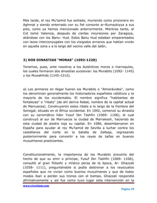 Más tarde, el rey Mu'tamid fue exiliado, muriendo como prisionero en
Aghmat y siendo enterrado con su fiel consorte ar-Rumaykiyya a sus
pies, como ya hemos mencionado anteriormente. Mientras tanto, el
Cid tomó Valencia, después de ciertas incursiones por Zaragoza,
aliándose con los Banu- Hud. Estos Banu Hud estaban emparentados
con lazos interconyugales con los visigodos arrianos que habían vivido
en aquella zona y a lo largo del vecino valle del Jalón.



2) DOS DINASTIAS "MORAS" (1092-1220)

Tenemos, pues, ante nosotros a los Auténticos moros o marroquíes,
los cuales formaron dos dinastías sucesivas: los Murabits (1092- 1145)
y los Muwahhids (1145-1212).



a) Los primeros en llegar fueron los Murabits o "Almorávides", como
los denominan generalmente los historiadores españoles católicos y la
mayoría de los occidentales. El nombre significa "habitantes de
fortalezas" o "ribats" (de ahí deriva Rabat, nombre de la capital actual
de Marruecos). Construyeron estos ribats a lo largo de la frontera del
Senegal, situado en el África occidental. En 1092, comenzó su dinastía
con su carismático líder Yusuf Ibn Tashfin (1069- 1106), el cual
construyó al sur de Marruecos la ciudad de Marrakesh, haciendo de
esta ciudad de piedra roja su capital. En 1086, desembarcaron en
España para ayudar al rey Mu'tamid de Sevilla a luchar contra los
castellanos del norte en la batalla de Zallaqa, regresando
posteriormente para convertir a los reyes de taifas en buenos
musulmanes practicantes.



Constitucionalmente, la importancia de los Murabits provenía del
hecho de que su emir o príncipe, Yusuf Ibn Tashfin (1069- 1106),
consultó al gran filósofo y místico persa de la época, Al- Ghazzali
(1058- 1111), preguntándole si podía destronar a los reyezuelos
españoles que no vivían como buenos musulmanes y que de todos
modos iban a perder sus tronos con el tiempo. Ghazzali respondió
afirmativamente y así fue como tuvo lugar esta intervención en la
www.viveislam.com
                                                               Página 18
 
