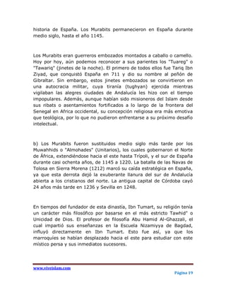 historia de España. Los Murabits permanecieron en España durante
medio siglo, hasta el año 1145.



Los Murabits eran guerreros embozados montados a caballo o camello.
Hoy por hoy, aún podemos reconocer a sus parientes los "Tuareg" o
"Tawariq" (jinetes de la noche). El primero de todos ellos fue Tariq Ibn
Ziyad, que conquistó España en 711 y dio su nombre al peñón de
Gibraltar. Sin embargo, estos jinetes embozados se convirtieron en
una autocracia militar, cuya tiranía (tughyan) ejercida mientras
vigilaban las alegres ciudades de Andalucía les hizo con el tiempo
impopulares. Además, aunque habían sido misioneros del Islam desde
sus ribats o asentamientos fortificados a lo largo de la frontera del
Senegal en Africa occidental, su concepción religiosa era más emotiva
que teológica, por lo que no pudieron enfrentarse a su próximo desafío
intelectual.



b) Los Murabits fueron sustituidos medio siglo más tarde por los
Muwahhids o "Almohades" (Unitarios), los cuales gobernaron el Norte
de África, extendiéndose hacia el este hasta Trípoli, y el sur de España
durante casi ochenta años, de 1145 a 1220. La batalla de las Navas de
Tolosa en Sierra Morena (1212) marcó su caída estratégica en España,
ya que esta derrota dejó la exuberante llanura del sur de Andalucía
abierta a los cristianos del norte. La antigua capital de Córdoba cayó
24 años más tarde en 1236 y Sevilla en 1248.



En tiempos del fundador de esta dinastía, Ibn Tumart, su religión tenía
un carácter más filosófico por basarse en el más estricto Tawhid" o
Unicidad de Dios. El profesor de filosofía Abu Hamid Al-Ghazzali, el
cual impartió sus enseñanzas en la Escuela Nizamiyya de Bagdad,
influyó directamente en Ibn Tumart. Esto fue así, ya que los
marroquíes se habían desplazado hacia el este para estudiar con este
místico persa y sus inmediatos sucesores.




www.viveislam.com
                                                               Página 19
 