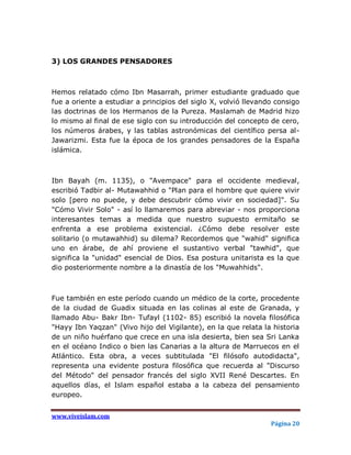 3) LOS GRANDES PENSADORES



Hemos relatado cómo Ibn Masarrah, primer estudiante graduado que
fue a oriente a estudiar a principios del siglo X, volvió llevando consigo
las doctrinas de los Hermanos de la Pureza. Maslamah de Madrid hizo
lo mismo al final de ese siglo con su introducción del concepto de cero,
los números árabes, y las tablas astronómicas del científico persa al-
Jawarizmi. Esta fue la época de los grandes pensadores de la España
islámica.



Ibn Bayah (m. 1135), o "Avempace" para el occidente medieval,
escribió Tadbir al- Mutawahhid o "Plan para el hombre que quiere vivir
solo [pero no puede, y debe descubrir cómo vivir en sociedad]". Su
"Cómo Vivir Solo" - así lo llamaremos para abreviar - nos proporciona
interesantes temas a medida que nuestro supuesto ermitaño se
enfrenta a ese problema existencial. ¿Cómo debe resolver este
solitario (o mutawahhid) su dilema? Recordemos que "wahid" significa
uno en árabe, de ahí proviene el sustantivo verbal "tawhid", que
significa la "unidad" esencial de Dios. Esa postura unitarista es la que
dio posteriormente nombre a la dinastía de los "Muwahhids".



Fue también en este período cuando un médico de la corte, procedente
de la ciudad de Guadix situada en las colinas al este de Granada, y
llamado Abu- Bakr Ibn- Tufayl (1102- 85) escribió la novela filosófica
"Hayy Ibn Yaqzan" (Vivo hijo del Vigilante), en la que relata la historia
de un niño huérfano que crece en una isla desierta, bien sea Sri Lanka
en el océano Indico o bien las Canarias a la altura de Marruecos en el
Atlántico. Esta obra, a veces subtitulada "El filósofo autodidacta",
representa una evidente postura filosófica que recuerda al "Discurso
del Método" del pensador francés del siglo XVII René Descartes. En
aquellos días, el Islam español estaba a la cabeza del pensamiento
europeo.


www.viveislam.com
                                                                 Página 20
 