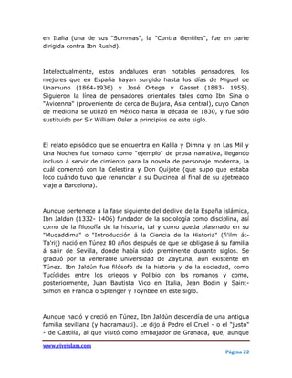 en Italia (una de sus "Summas", la "Contra Gentiles", fue en parte
dirigida contra Ibn Rushd).



Intelectualmente, estos andaluces eran notables pensadores, los
mejores que en España hayan surgido hasta los días de Miguel de
Unamuno (1864-1936) y José Ortega y Gasset (1883- 1955).
Siguieron la línea de pensadores orientales tales como Ibn Sina o
"Avicenna" (proveniente de cerca de Bujara, Asia central), cuyo Canon
de medicina se utilizó en México hasta la década de 1830, y fue sólo
sustituido por Sir William Osler a principios de este siglo.



El relato episódico que se encuentra en Kalila y Dimna y en Las Mil y
Una Noches fue tomado como "ejemplo" de prosa narrativa, llegando
incluso á servir de cimiento para la novela de personaje moderna, la
cuál comenzó con la Celestina y Don Quijote (que supo que estaba
loco cuándo tuvo que renunciar a su Dulcinea al final de su ajetreado
viaje a Barcelona).



Aunque pertenece a la fase siguiente del declive de la España islámica,
Ibn Jaldún (1332- 1406) fundador de la sociología como disciplina, así
como de la filosofía de la historia, tal y como queda plasmado en su
"Muqaddima" o "Introducción á la Ciencia de la Historia" (fi'ilm át-
Ta'rij) nació en Túnez 80 años después de que se obligase á su familia
á salir de Sevilla, donde había sido preminente durante siglos. Se
graduó por la venerable universidad de Zaytuna, aún existente en
Túnez. Ibn Jaldún fue filósofo de la historia y de la sociedad, como
Tucídides entre los griegos y Polibio con los romanos y como,
posteriormente, Juan Bautista Vico en Italia, Jean Bodin y Saint-
Simon en Francia o Splenger y Toynbee en este siglo.



Aunque nació y creció en Túnez, Ibn Jaldún descendía de una antigua
familia sevillana (y hadramauti). Le dijo á Pedro el Cruel - o el "justo"
- de Castilla, al que visitó como embajador de Granada, que, aunque

www.viveislam.com
                                                                Página 22
 