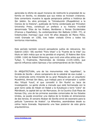 apreciaba la oferta de aquel monarca de restituirle la propiedad de su
familia en Sevilla, no deseaba que sus nietos se hiciesen cristianos.
Este comentario muestra la aguda perspicacia política e histórica de
Ibn Jaldún. Su obra principal, la "Introducción (Muqaddima) a la
Ciencia de la Historia", publicada de forma condensada por Princeton
University Press, constituyó un prefacio a su historia mundial
denominada "Días de los Árabes, Beréberes y Persas Occidentales
(Francos y Españoles). Su contemporáneo Ibn Battuta (1304- 77), el
trotamundos marroquí (que vivió 40 años después de Marco Polo),
visitó Granada en 1350, tras haber visitado China y todos los
territorios intermedios.



Este período también conoció pensadores judíos de relevancia. Ibn
Gabirol (1021- 58) escribió "Fons Vitae" o la "Fuente de la Vida" (su
título en latín indica que se ha perdido el original). El Rabino Ben Ezra
(1098- 1164) de Robert Browning, que vivió unos años antes que Ibn-
Tufayl. Y, finalmente, Maimónides de Córdoba (1135-1204), que
ejerció influencia sobre Spinoza y fue contemporáneo de Ibn Rushd.



En ARQUITECTURA, uno de los monumentos más "españoles", la
Giralda de Sevilla - ahora campanario de la catedral de esa ciudad - ,
fue construida como minarete de su gran Mezquita por un arquitecto
Muwáhhid, Ahmad Ibn Basu, que trabajó para el emperador o sultán
Abu Yá'qub Yusuf, el que concedió á Ibn Rushd su beca de
investigación. La gente olvida a menudo que está hermanada con la
gran torre caída de Hásán en Rabat y la Kutubiyyá o torre "Libro" de
Márrákesh, la capital del sur de Marruecos. En la Country Club Plaza de
Kansas City, una de las primeras avenidas comerciales de los Estados
Unidos, se puede encontrar una réplica de la Giralda en dimensiones
de dos tercios. El cercano Alcázar de Sevilla sirvió de escenario para la
película "Lawrence de Arabia". La Alhambra, asomándose desde su
colina hacia Granada. Representa una fase posterior de esta gloria
arquitectónica.




www.viveislam.com
                                                                Página 23
 