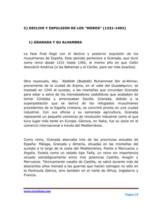 C) DECLIVE Y EXPULSION DE LOS "MOROS" (1231-1492)



   1) GRANADA Y SU ALHAMBRA


La fase final llegó con el declive y posterior expulsión de los
musulmanes de España. Este periodo pertenece a Granada, que duró
como reino desde 1231 hasta 1492, el mismo año en que Colón
descubrió América (o las Bahamas y el Caribe, para ser más exactos).



Otro reyezuelo, Abu `Abdillah (Boabdil) Muhammad Ibn al-Ahmar,
proveniente de la ciudad de Arjona, en el valle del Guadalquivir, se
trasladó en 1245 al sureste, a las montañas que circundan Granada
para estar a salvo de los merodeadores castellanos que acababan de
tomar Córdoba y amenazaban Sevilla. Granada, debido a la
superpoblación que se derivó de los refugiados musulmanes
procedentes de la España cristiana, se convirtió pronto en una ciudad
industrial. Con sus oficios y su esmerada agricultura, Granada
representó un pequeño comienzo de revolución industrial como el que
tuvo lugar más tarde en Europa. Génova, en Italia, fue su socia en el
comercio internacional a través del Mediterráneo.



Como reino, Granada abarcaba tres de las provincias actuales de
España: Málaga, Granada y Almería, situadas en las montañas del
sureste a lo largo de la costa del Mediterráneo, frente a Marruecos y
Argelia. Existía como un estado tipo Taifa, un reino sin importancia
situado estratégicamente entre tres potencias Castilla, Aragón y
Marruecos. Técnicamente vasallo de Castilla, se salvó durante más de
doscientos años merced a las guerras que hacían estragos no sólo en
la Península Ibérica, sino también en el norte de África, Inglaterra y
Francia.




www.viveislam.com
                                                             Página 24
 