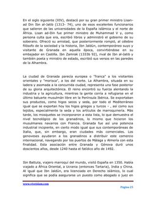 En el siglo siguiente (XIV), destacó por su gran primer ministro Lisan-
ad Din Ibn al-Jatib (1313- 74), uno de esos excelentes funcionarios
que salieron de las universidades de la España islámica y el norte de
África. Lisan ad-Din fue primer ministro de Muhammad V y, como
persona culta que era, escribió libros y administró el gobierno de su
soberano. Ofreció su amistad, que posteriormente rompió, al célebre
filósofo de la sociedad y la historia, Ibn Jaldún, contemporáneo suyo y
visitante de Granada en aquella época, convirtiéndose en su
embajador en Castilla. Ibn Zamrak (1333b 92), rival de Ibn al-Jatib y
también poeta y ministro de estado, escribió sus versos en las paredes
de la Alhambra.



La ciudad de Granada parecía europea o "franca" a los visitantes
orientales y "morisca", a los del norte. La Alhambra, situada en su
ladera y asomada a la concurrida ciudad, representa una fase posterior
de su gloria arquitectónica. El reino encontró su fuerza alentando la
industria y la agricultura, mientras la gente corría a refugiarse en el
último baluarte musulmán libre en la Península Ibérica. Se exportaban
sus productos, como higos secos y seda, por todo el Mediterráneo
igual que se exportan hoy los higos griegos y turcos - , así como sus
tejidos, especialmente la seda y los artículos de marroquinería. Más
tarde, los mosquetes se incorporaron a esta lista, lo que demuestra el
nivel tecnológico de los granadinos, lo mismo que hicieron los
musulmanes navarros con Francia. Granada fue así una potencia
industrial incipiente, en cierto modo igual que sus contemporáneas de
Italia, que, sin embargo, eran ciudades más comerciales. Los
genoveses ayudaron a los granadinos a distribuir este comercio
internacional, navegando por los puertos de Málaga y Almería con esta
finalidad. Esta asociación entre Granada y Génova duró unos
doscientos años, desde 1240 hasta el fatídico año de 1492.



Ibn Battuta, viajero marroquí del mundo, visitó España en 1350. Había
viajado a África Oriental, a Ucrania (entonces Tartaria), India y China.
Al igual que Ibn Jaldún, era licenciado en Derecho islámico, lo cual
significa que se podía asegurarse un puesto como abogado o juez en

www.viveislam.com
                                                               Página 25
 