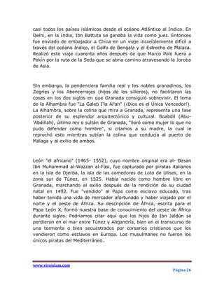 casi todos los países islámicos desde el océano Atlántico al Indico. En
Delhi, en la India, Ibn Battuta se ganaba la vida como juez. Entonces
fue enviado de embajador a China en un viaje increíblemente difícil a
través del océano Indico, el Golfo de Bengala y el Estrecho de Malaca.
Realizó este viaje cuarenta años después de que Marco Polo fuera a
Pekín por la ruta de la Seda que se abría camino atravesando la Joroba
de Asia.



Sin embargo, la pendenciera familia real y los nobles granadinos, los
Zegríes y los Abencerrajes (hijos de los silleros), no facilitaron las
cosas en los dos siglos en que Granada consiguió sobrevivir. El lema
de la Alhambra fue "La Galeb I'la Al'ah" (¡Dios es el Único Vencedor!).
La Alhambra, sobre la colina que mira a Granada, representa una fase
posterior de su esplendor arquitectónico y cultural. Boabdil (Abu-
'Abdillah), último rey o sultán de Granada, "lloró como mujer lo que no
pudo defender como hombre", si citamos a su madre, la cual le
reprochó esto mientras subían la colina que conducía al puerto de
Málaga y al exilio de ambos.



León "el africano" (1465- 1552), cuyo nombre original era al- Basan
Ibn Muhammad al-Wazzan al-Fasi, fue capturado por piratas italianos
en la isla de Djerba, la isla de los comedores de Loto de Ulises, en la
zona sur de Túnez, en 1525. Había nacido como hombre libre en
Granada, marchando al exilio después de la rendición de su ciudad
natal en 1492. Fue "vendido" al Papa como esclavo educado, tras
haber tenido una vida de mercader afortunado y haber viajado por el
norte y el oeste de África. Su descripción de África, escrita para el
Papa León X, formó nuestra base de conocimiento del oeste de África
durante siglos. Podríamos citar aquí que los hijos de Ibn Jaldún se
perdieron en el mar entre Túnez y Alejandría, bien en el transcurso de
una tormenta o bien secuestrados por corsarios cristianos que los
vendieron como esclavos en Europa. Los musulmanes no fueron los
únicos piratas del Mediterráneo.




www.viveislam.com
                                                              Página 26
 